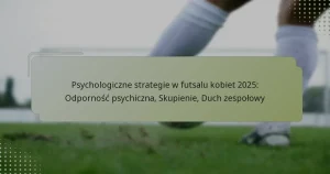 Psychologiczne strategie w futsalu kobiet 2025: Odporność psychiczna, Skupienie, Duch zespołowy
