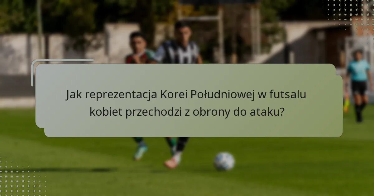 Jak reprezentacja Korei Południowej w futsalu kobiet przechodzi z obrony do ataku?